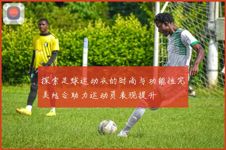探索足球运动衣的时尚与功能性完美结合助力运动员表现提升