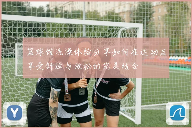 篮球馆洗澡体验分享如何在运动后享受舒适与放松的完美结合