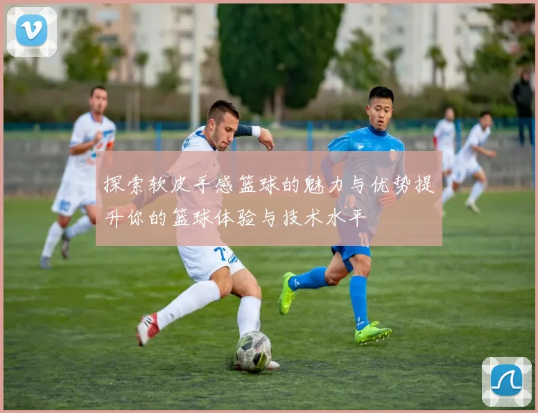 探索软皮手感篮球的魅力与优势提升你的篮球体验与技术水平