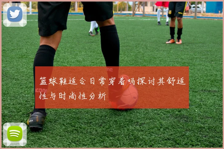 篮球鞋适合日常穿着吗探讨其舒适性与时尚性分析