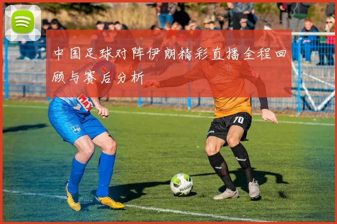中国足球对阵伊朗精彩直播全程回顾与赛后分析