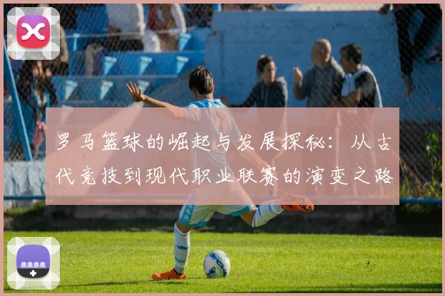 罗马篮球的崛起与发展探秘：从古代竞技到现代职业联赛的演变之路