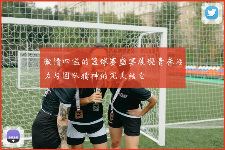 激情四溢的篮球赛盛宴展现青春活力与团队精神的完美结合