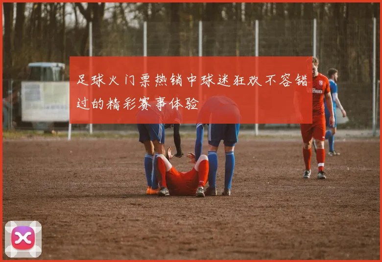 足球火门票热销中球迷狂欢不容错过的精彩赛事体验