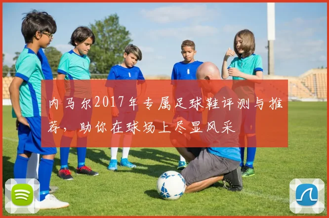 内马尔2017年专属足球鞋评测与推荐，助你在球场上尽显风采